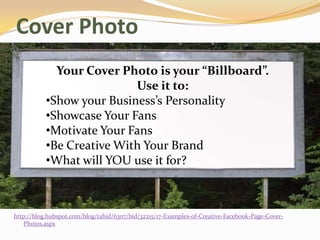 Cover Photo
             Your Cover Photo is your “Billboard”.
                           Use it to:
           •Show your Business’s Personality
           •Showcase Your Fans
           •Motivate Your Fans
           •Be Creative With Your Brand
           •What will YOU use it for?



http://blog.hubspot.com/blog/tabid/6307/bid/32215/17-Examples-of-Creative-Facebook-Page-Cover-
   Photos.aspx
 