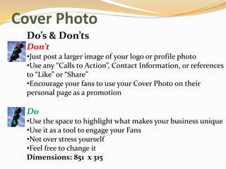 Cover Photo
 Do’s & Don’ts
 Don’t
 •Just post a larger image of your logo or profile photo
 •Use any “Calls to Action”, Contact Information, or references
 to “Like” or “Share”
 •Encourage your fans to use your Cover Photo on their
 personal page as a promotion

 Do
 •Use the space to highlight what makes your business unique
 •Use it as a tool to engage your Fans
 •Not over stress yourself
 •Feel free to change it
 Dimensions: 851 x 315
 