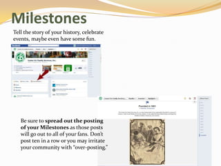 Milestones
Tell the story of your history, celebrate
events, maybe even have some fun.




   Be sure to spread out the posting
   of your Milestones as those posts
   will go out to all of your fans. Don’t
   post ten in a row or you may irritate
   your community with “over-posting.”
 