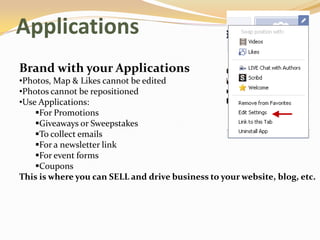 Applications
Brand with your Applications
•Photos, Map & Likes cannot be edited
•Photos cannot be repositioned
•Use Applications:
    For Promotions
    Giveaways or Sweepstakes
    To collect emails
    For a newsletter link
    For event forms
    Coupons
This is where you can SELL and drive business to your website, blog, etc.
 
