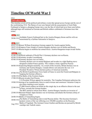 Timeline Of World War I
1914

This timeline covers all the political and military events that spread across Europe and the rest of
the world during 1914. The flames of war were fanned with the assassination of Arch Duke
Ferdinand in Sarajevo, plunging Europe into a war the like of which had never been seen before,
although hope still remained as German and British soldiers celebrated a Christmas truce that
winter.


             Archduke Francis Ferdinand heir to the Austria-Hungary throne and his wife are
28/06/1914
             assassinated by a Serbian Nationalist in Sarejevo.


05/07/1914Kaiser William II promises German support for Austria against Serbia.
28/07/1914Emperor Franz Joseph of Austria-Hungary declares war on Serbia and Russia.
29/07/1914Russia begins to mobilise her armed forces. Austria-Hungarian troops invade Serbia.


01/08/1914Official outbreak of World War I. Germany declares war on Russia.
02/08/1914Germany invades Luxembourg.
03/08/1914Germany declares war on France.
           Germany declares war on neutral Belgium and invades in a right flanking move
           designed to defeat France quickly. This violates a treaty signed by Prussua
04/08/1914respecting Belgian neutrality. As a result of this invasion, Britain declares war on
           Germany and Austria-Hungary. Canada follows suit and joins the war. U.S
           President Woodrow Wilson declares policy of American neutrality.
           The British Expeditionary Force lands in France to assist the French and Belgians in
07/08/1914
           stopping the German offensive.
14/08/1914The Battle of the Frontiers begins.
17/08/1914Russia invades East Prussia.
           U.S President Wilson appeals for neutrality. The Canadian Parliament authorises the
19/08/1914raising of an expeditionary force to send overseas and constructs Valcartier Camp to
           give basic training to new recruits.
           27,000 French soldiers are killed on this single day in an offensive thrust to the east
22/08/1914
           of Paris, towards the German borders.
           The BEF started to retreat from Mons. Austria-Hungary launches an invasion of
23/08/1914Russian Poland. Japan declares war on Germany and attacks the German colony of
           Tsingtau in China.
26/08/1914Battle of Tannenberg begins.
           The Battle of Tannenberg ends in total Russian defeat. This becomes Germany's
30/08/1914
           greatest victory of the war inflicting over 250,000 casualties on the Russians.
           Battle of Togoland. The German Cruiser Goeben and Breslau are pursued by British
Aug 1914
           warships into Turkish waters.
 