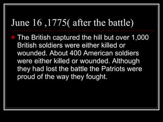 June 16 ,1775( after the battle) The British captured the hill but over 1,000 British soldiers were either killed or wounded. About 400 American soldiers were either killed or wounded. Although they had lost the battle the Patriots were proud of the way they fought. 