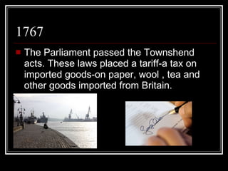 1767 The Parliament passed the Townshend acts. These laws placed a tariff-a tax on imported goods-on paper, wool , tea and other goods imported from Britain. 