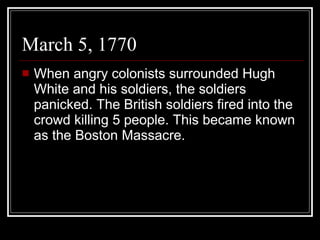 March 5, 1770 When angry colonists surrounded Hugh White and his soldiers, the soldiers panicked. The British soldiers fired into the crowd killing 5 people. This became known as the Boston Massacre. 