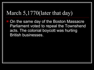 March 5,1770(later that day) On the same day of the Boston Massacre Parliament voted to repeal the Townshend acts. The colonial boycott was hurting British businesses. 