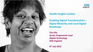 Health Insights London
Enabling Digital Transformation –
Digital Maturity and Local Digital
Roadmaps
Tim Ellis
Senior Programme Lead
Digital Technology
NHS England
6th July 2016
 