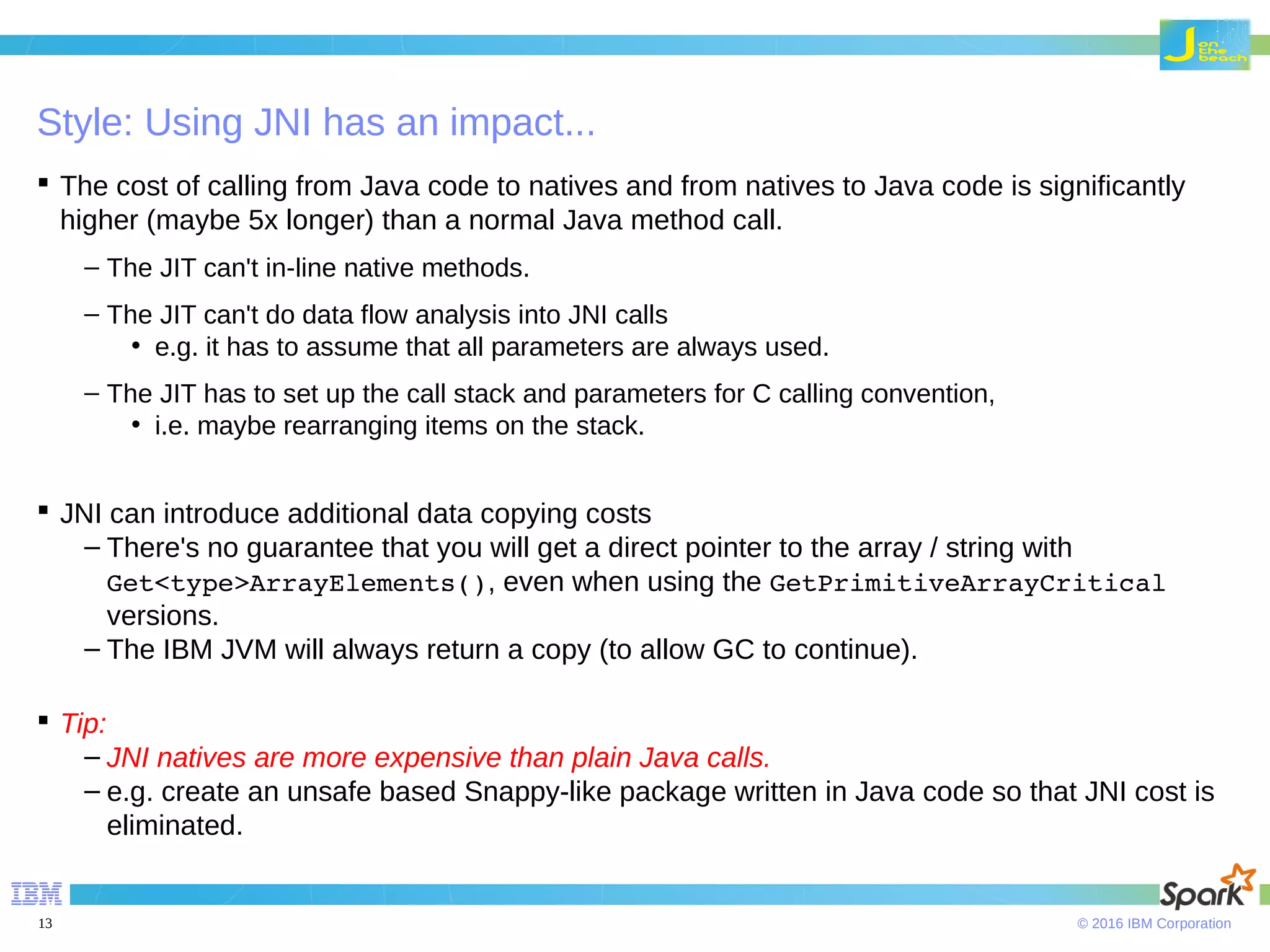 © 2016 IBM Corporation13 Style: Using JNI has an impact...  The cost of calling from Java code to natives and from natives to Java code is significantly higher (maybe 5x longer) than a normal Java method call. – The JIT can't in-line native methods. – The JIT can't do data flow analysis into JNI calls • e.g. it has to assume that all parameters are always used. – The JIT has to set up the call stack and parameters for C calling convention, • i.e. maybe rearranging items on the stack.  JNI can introduce additional data copying costs – There's no guarantee that you will get a direct pointer to the array / string with Get<type>ArrayElements(), even when using the GetPrimitiveArrayCritical versions. – The IBM JVM will always return a copy (to allow GC to continue).  Tip: – JNI natives are more expensive than plain Java calls. – e.g. create an unsafe based Snappy-like package written in Java code so that JNI cost is eliminated. 