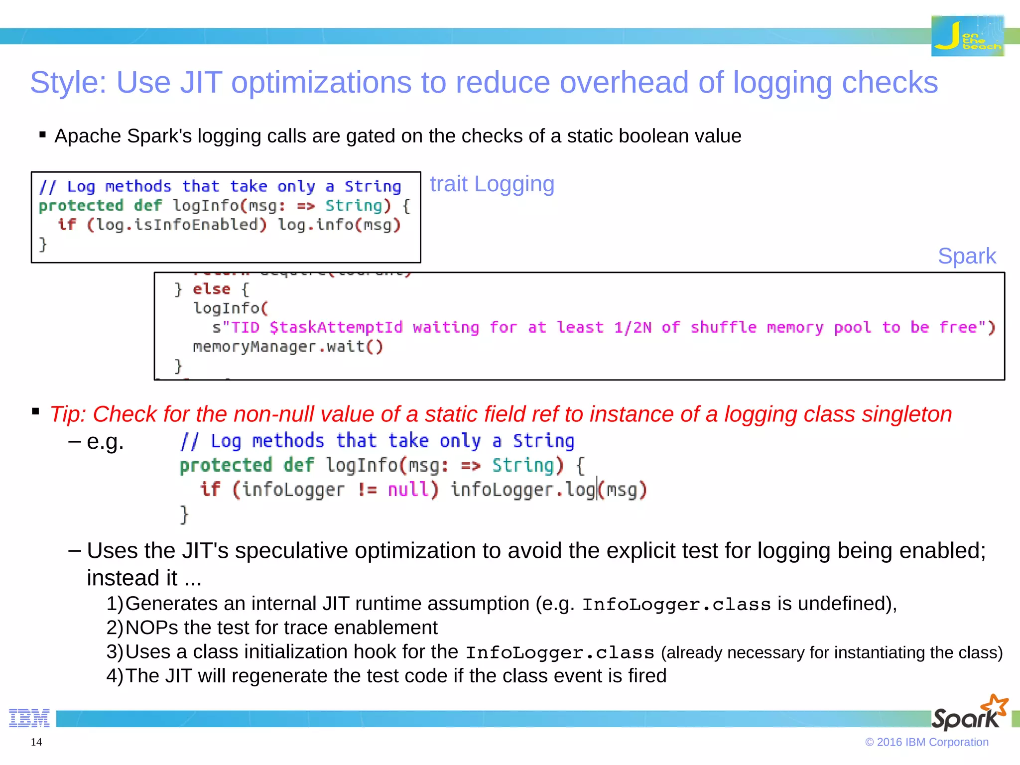 © 2016 IBM Corporation14 Style: Use JIT optimizations to reduce overhead of logging checks  Tip: Check for the non-null value of a static field ref to instance of a logging class singleton – e.g. – Uses the JIT's speculative optimization to avoid the explicit test for logging being enabled; instead it ... 1)Generates an internal JIT runtime assumption (e.g. InfoLogger.class is undefined), 2)NOPs the test for trace enablement 3)Uses a class initialization hook for the InfoLogger.class (already necessary for instantiating the class) 4)The JIT will regenerate the test code if the class event is fired  Apache Spark's logging calls are gated on the checks of a static boolean value trait Logging Spark 