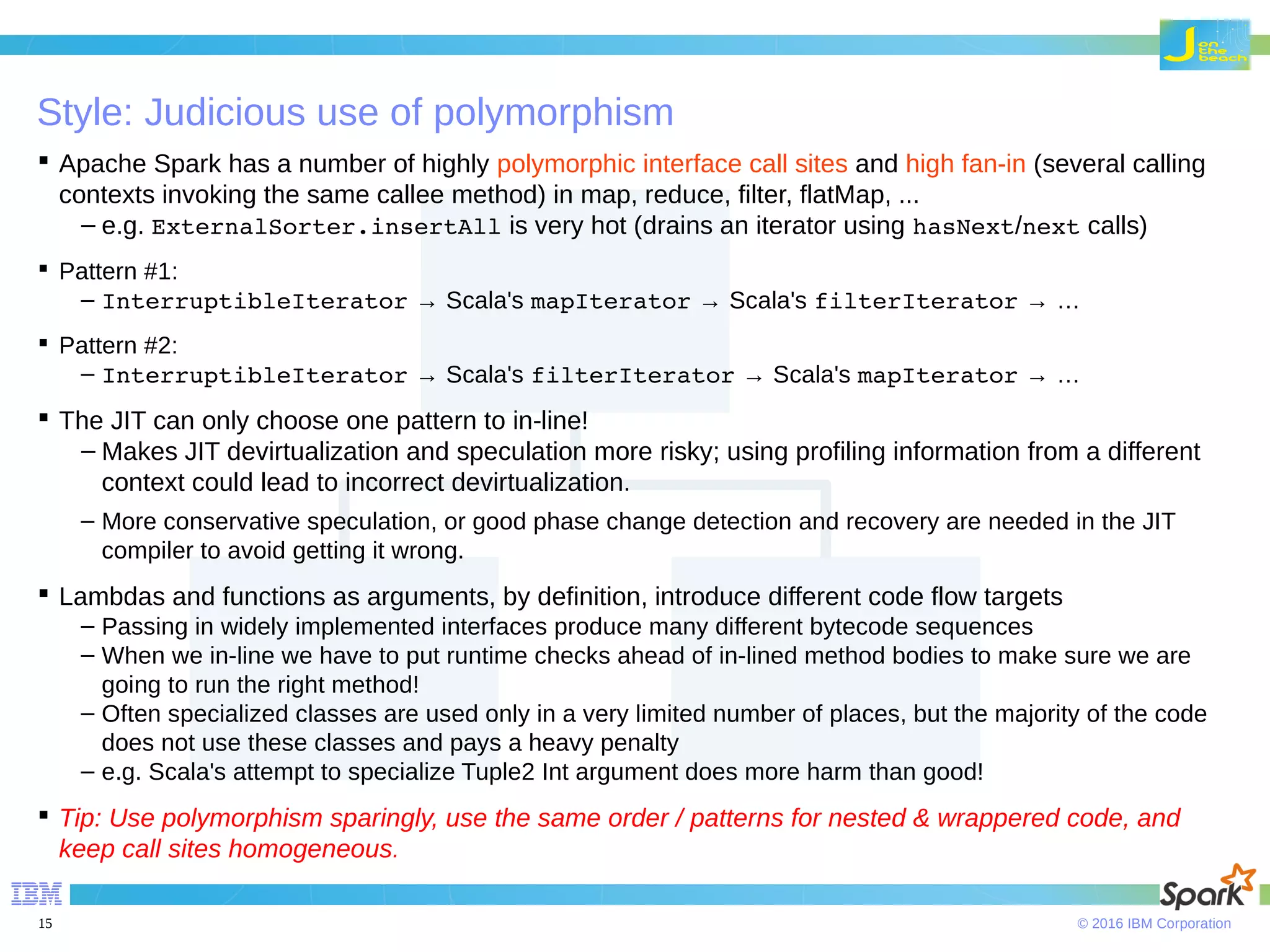 © 2016 IBM Corporation15 Style: Judicious use of polymorphism  Apache Spark has a number of highly polymorphic interface call sites and high fan-in (several calling contexts invoking the same callee method) in map, reduce, filter, flatMap, ... – e.g. ExternalSorter.insertAll is very hot (drains an iterator using hasNext/next calls)  Pattern #1: – InterruptibleIterator → Scala's mapIterator → Scala's filterIterator → …  Pattern #2: – InterruptibleIterator → Scala's filterIterator → Scala's mapIterator → …  The JIT can only choose one pattern to in-line! – Makes JIT devirtualization and speculation more risky; using profiling information from a different context could lead to incorrect devirtualization. – More conservative speculation, or good phase change detection and recovery are needed in the JIT compiler to avoid getting it wrong.  Lambdas and functions as arguments, by definition, introduce different code flow targets – Passing in widely implemented interfaces produce many different bytecode sequences – When we in-line we have to put runtime checks ahead of in-lined method bodies to make sure we are going to run the right method! – Often specialized classes are used only in a very limited number of places, but the majority of the code does not use these classes and pays a heavy penalty – e.g. Scala's attempt to specialize Tuple2 Int argument does more harm than good!  Tip: Use polymorphism sparingly, use the same order / patterns for nested & wrappered code, and keep call sites homogeneous. 