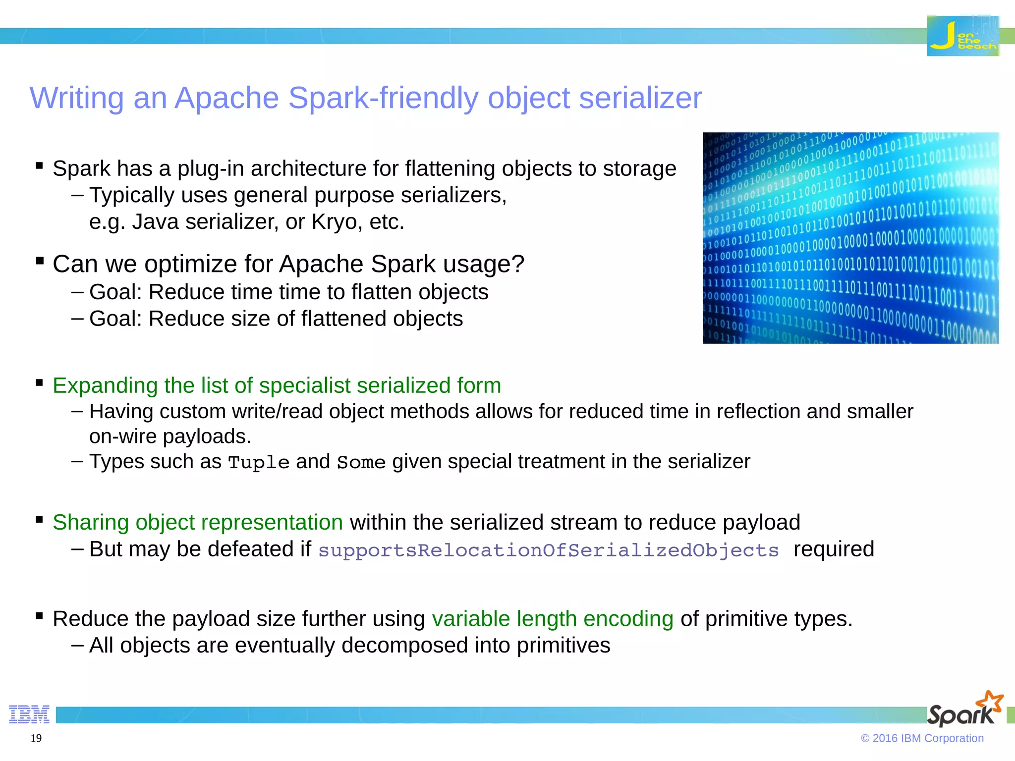 © 2016 IBM Corporation19 Writing an Apache Spark-friendly object serializer  Spark has a plug-in architecture for flattening objects to storage – Typically uses general purpose serializers, e.g. Java serializer, or Kryo, etc.  Can we optimize for Apache Spark usage? – Goal: Reduce time time to flatten objects – Goal: Reduce size of flattened objects  Expanding the list of specialist serialized form – Having custom write/read object methods allows for reduced time in reflection and smaller on-wire payloads. – Types such as Tuple and Some given special treatment in the serializer  Sharing object representation within the serialized stream to reduce payload – But may be defeated if supportsRelocationOfSerializedObjects required  Reduce the payload size further using variable length encoding of primitive types. – All objects are eventually decomposed into primitives 