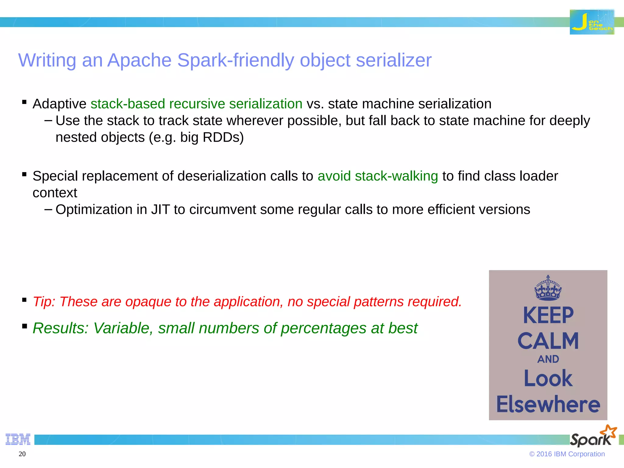 © 2016 IBM Corporation20 Writing an Apache Spark-friendly object serializer  Adaptive stack-based recursive serialization vs. state machine serialization – Use the stack to track state wherever possible, but fall back to state machine for deeply nested objects (e.g. big RDDs)  Special replacement of deserialization calls to avoid stack-walking to find class loader context – Optimization in JIT to circumvent some regular calls to more efficient versions  Tip: These are opaque to the application, no special patterns required.  Results: Variable, small numbers of percentages at best 