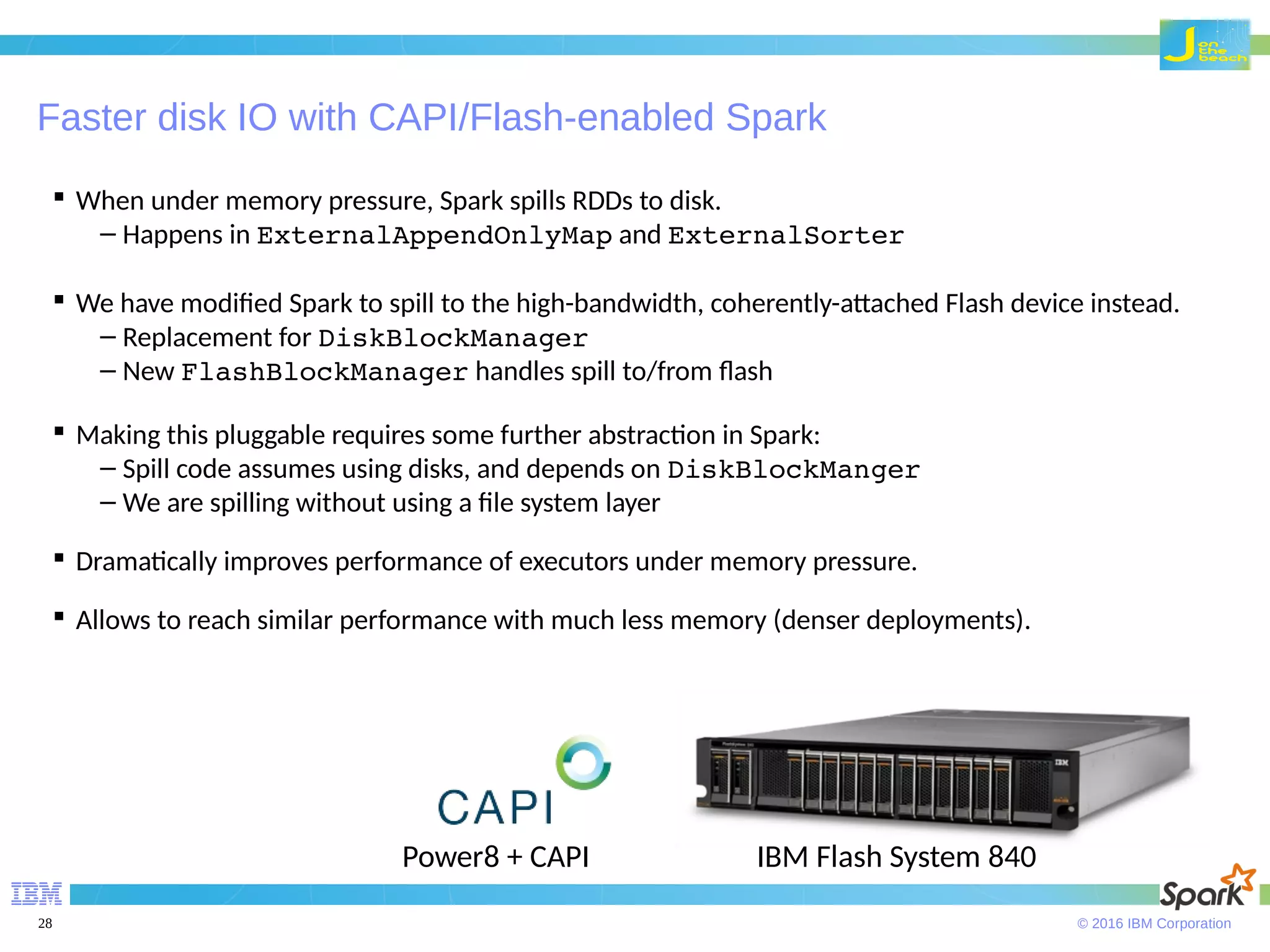 © 2016 IBM Corporation28 Faster disk IO with CAPI/Flash-enabled Spark  When under memory pressure, Spark spills RDDs to disk. – Happens in ExternalAppendOnlyMap and ExternalSorter  We have modified Spark to spill to the high-bandwidth, coherently-attached Flash device instead. – Replacement for DiskBlockManager – New FlashBlockManager handles spill to/from flash  Making this pluggable requires some further abstraction in Spark: – Spill code assumes using disks, and depends on DiskBlockManger – We are spilling without using a file system layer  Dramatically improves performance of executors under memory pressure.  Allows to reach similar performance with much less memory (denser deployments). IBM Flash System 840Power8 + CAPI 