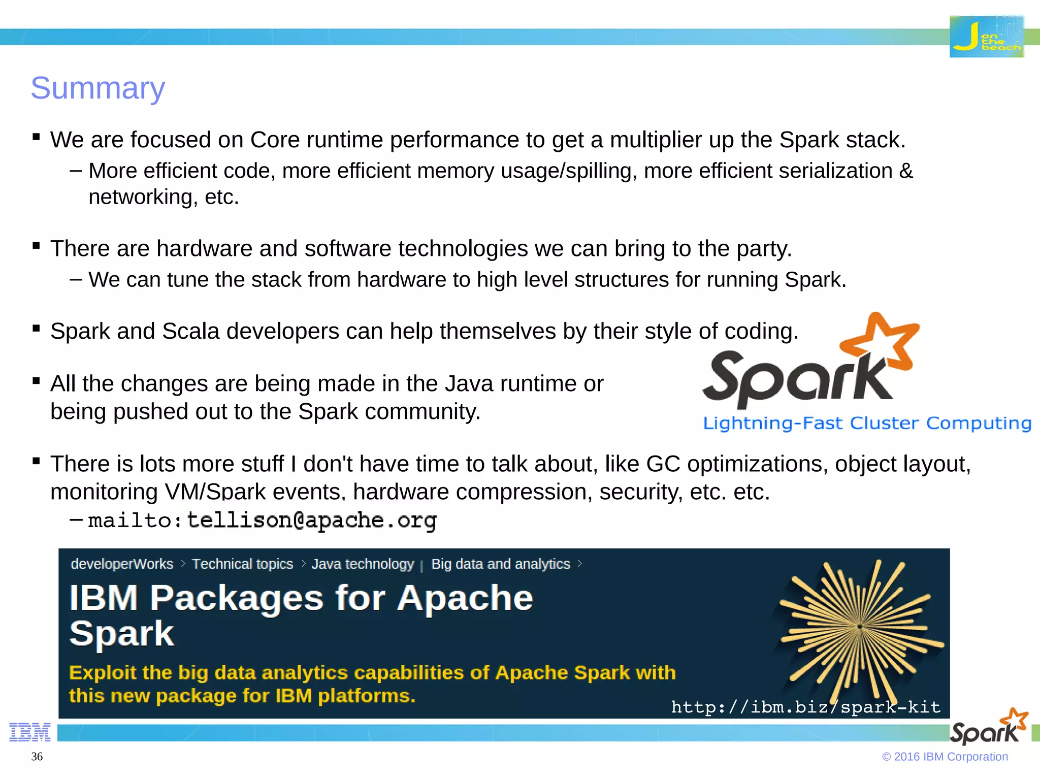 © 2016 IBM Corporation36 Summary  We are focused on Core runtime performance to get a multiplier up the Spark stack. – More efficient code, more efficient memory usage/spilling, more efficient serialization & networking, etc.  There are hardware and software technologies we can bring to the party. – We can tune the stack from hardware to high level structures for running Spark.  Spark and Scala developers can help themselves by their style of coding.  All the changes are being made in the Java runtime or being pushed out to the Spark community.  There is lots more stuff I don't have time to talk about, like GC optimizations, object layout, monitoring VM/Spark events, hardware compression, security, etc. etc. – mailto: http://ibm.biz/spark­kit 