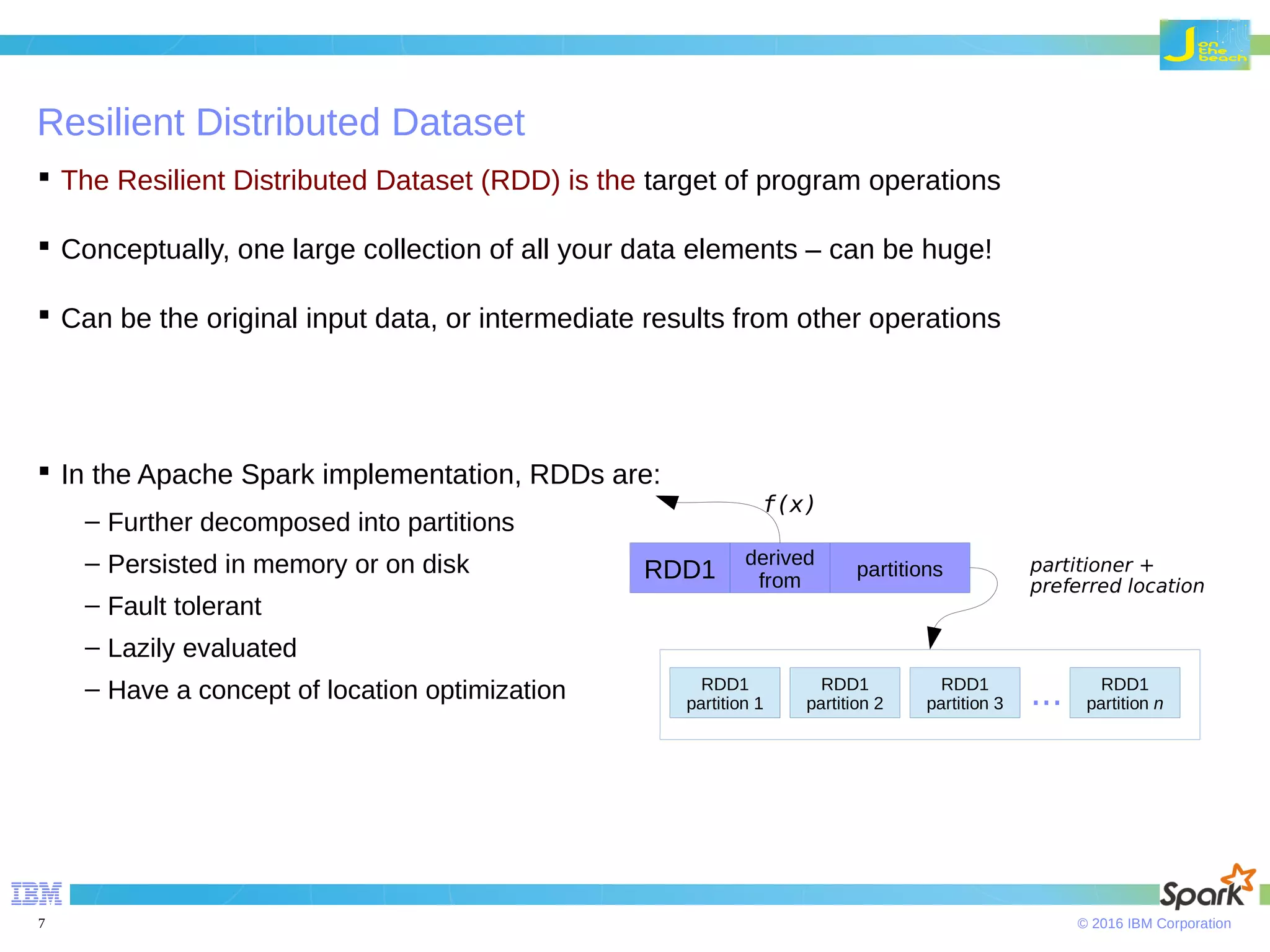 © 2016 IBM Corporation7 Resilient Distributed Dataset  The Resilient Distributed Dataset (RDD) is the target of program operations  Conceptually, one large collection of all your data elements – can be huge!  Can be the original input data, or intermediate results from other operations  In the Apache Spark implementation, RDDs are: – Further decomposed into partitions – Persisted in memory or on disk – Fault tolerant – Lazily evaluated – Have a concept of location optimization RDD1 derived from partitions RDD1 partition1 RDD1 partition 2 RDD1 partition 1 RDD1 partition 3 RDD1 partition n... f(x) partitioner + preferred location 