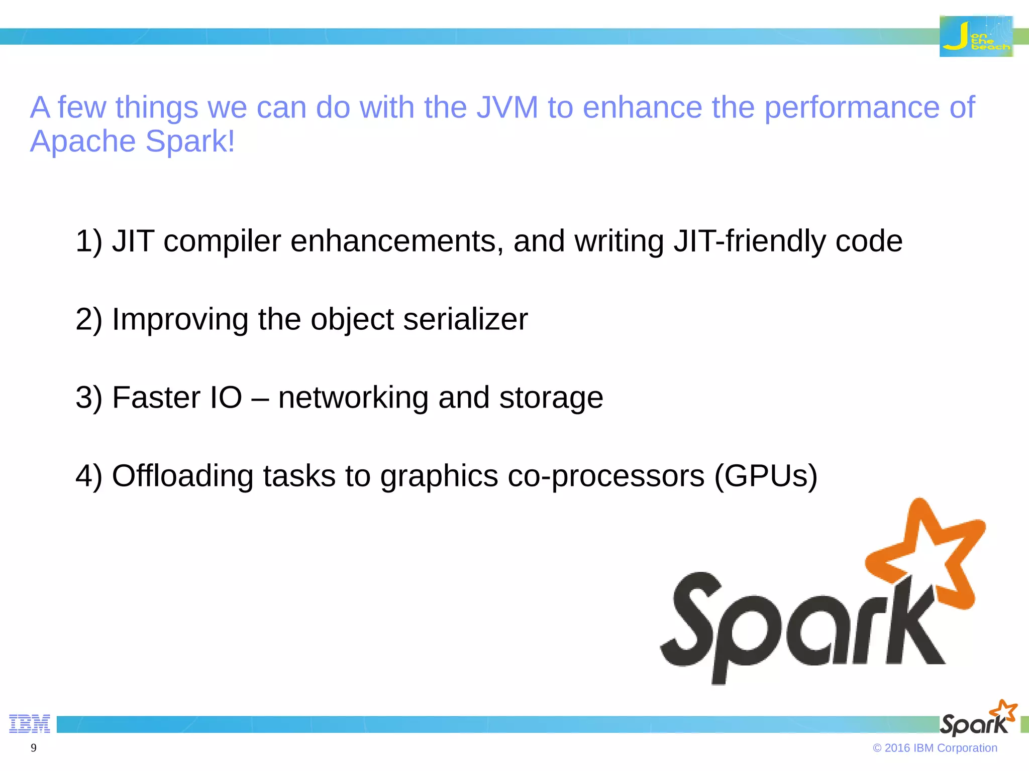 © 2016 IBM Corporation9 A few things we can do with the JVM to enhance the performance of Apache Spark! 1) JIT compiler enhancements, and writing JIT-friendly code 2) Improving the object serializer 3) Faster IO – networking and storage 4) Offloading tasks to graphics co-processors (GPUs) 
