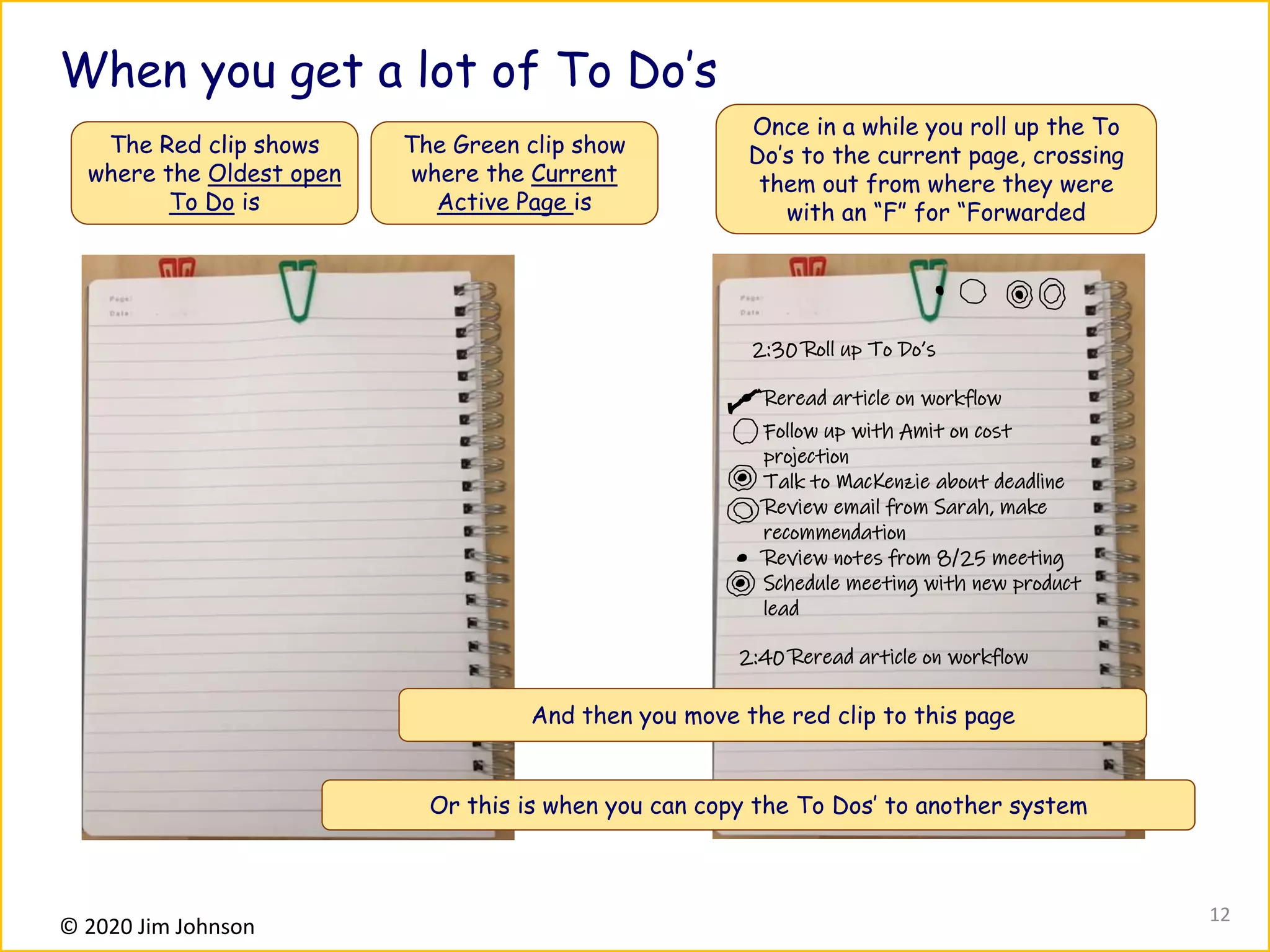 © 2020 Jim Johnson
When you get a lot of To Do’s
The Red clip shows
where the Oldest open
To Do is
The Green clip show
where the Current
Active Page is
2:30 Roll up To Do’s
Reread article on workflow
Follow up with Amit on cost
projection
Talk to MacKenzie about deadline
Review email from Sarah, make
recommendation
Review notes from 8/25 meeting
Schedule meeting with new product
lead
Once in a while you roll up the To
Do’s to the current page, crossing
them out from where they were
with an “F” for “Forwarded
And then you move the red clip to this page
2:40 Reread article on workflow
12
Or this is when you can copy the To Dos’ to another system
 