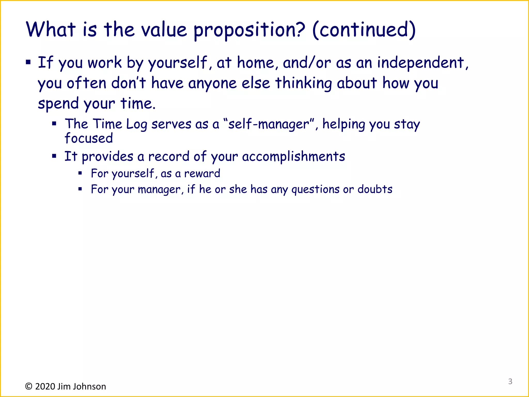 © 2020 Jim Johnson
What is the value proposition? (continued)
▪ If you work by yourself, at home, and/or as an independent,
you often don’t have anyone else thinking about how you
spend your time.
▪ The Time Log serves as a “self-manager”, helping you stay
focused
▪ It provides a record of your accomplishments
▪ For yourself, as a reward
▪ For your manager, if he or she has any questions or doubts
3
 