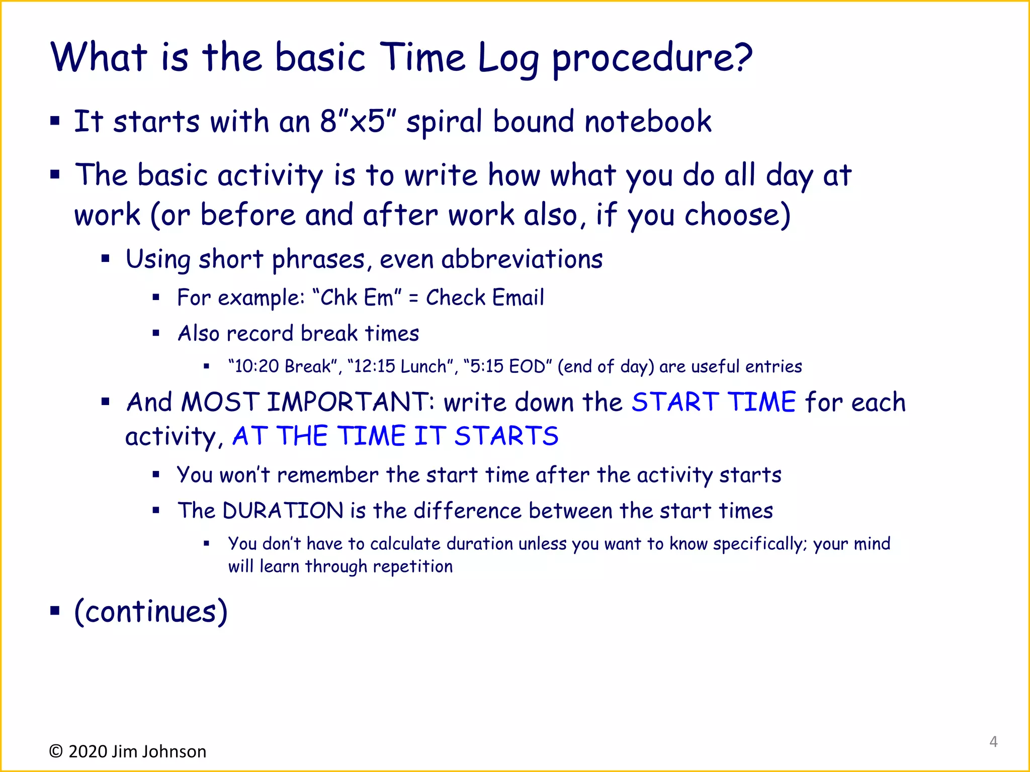 © 2020 Jim Johnson
What is the basic Time Log procedure?
▪ It starts with an 8”x5” spiral bound notebook
▪ The basic activity is to write how what you do all day at
work (or before and after work also, if you choose)
▪ Using short phrases, even abbreviations
▪ For example: “Chk Em” = Check Email
▪ Also record break times
▪ “10:20 Break”, “12:15 Lunch”, “5:15 EOD” (end of day) are useful entries
▪ And MOST IMPORTANT: write down the START TIME for each
activity, AT THE TIME IT STARTS
▪ You won’t remember the start time after the activity starts
▪ The DURATION is the difference between the start times
▪ You don’t have to calculate duration unless you want to know specifically; your mind
will learn through repetition
▪ (continues)
4
 