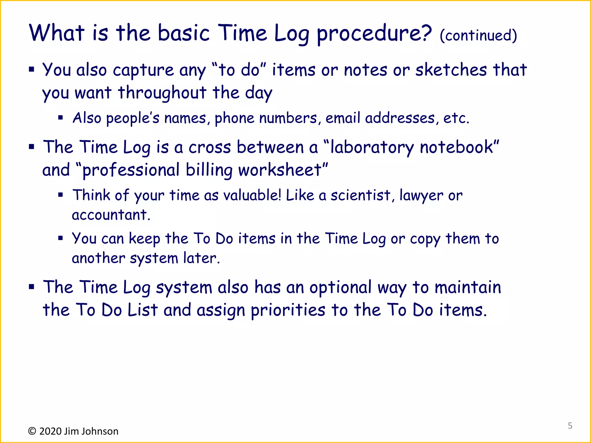 © 2020 Jim Johnson
What is the basic Time Log procedure? (continued)
▪ You also capture any “to do” items or notes or sketches that
you want throughout the day
▪ Also people’s names, phone numbers, email addresses, etc.
▪ The Time Log is a cross between a “laboratory notebook”
and “professional billing worksheet”
▪ Think of your time as valuable! Like a scientist, lawyer or
accountant.
▪ You can keep the To Do items in the Time Log or copy them to
another system later.
▪ The Time Log system also has an optional way to maintain
the To Do List and assign priorities to the To Do items.
5
 