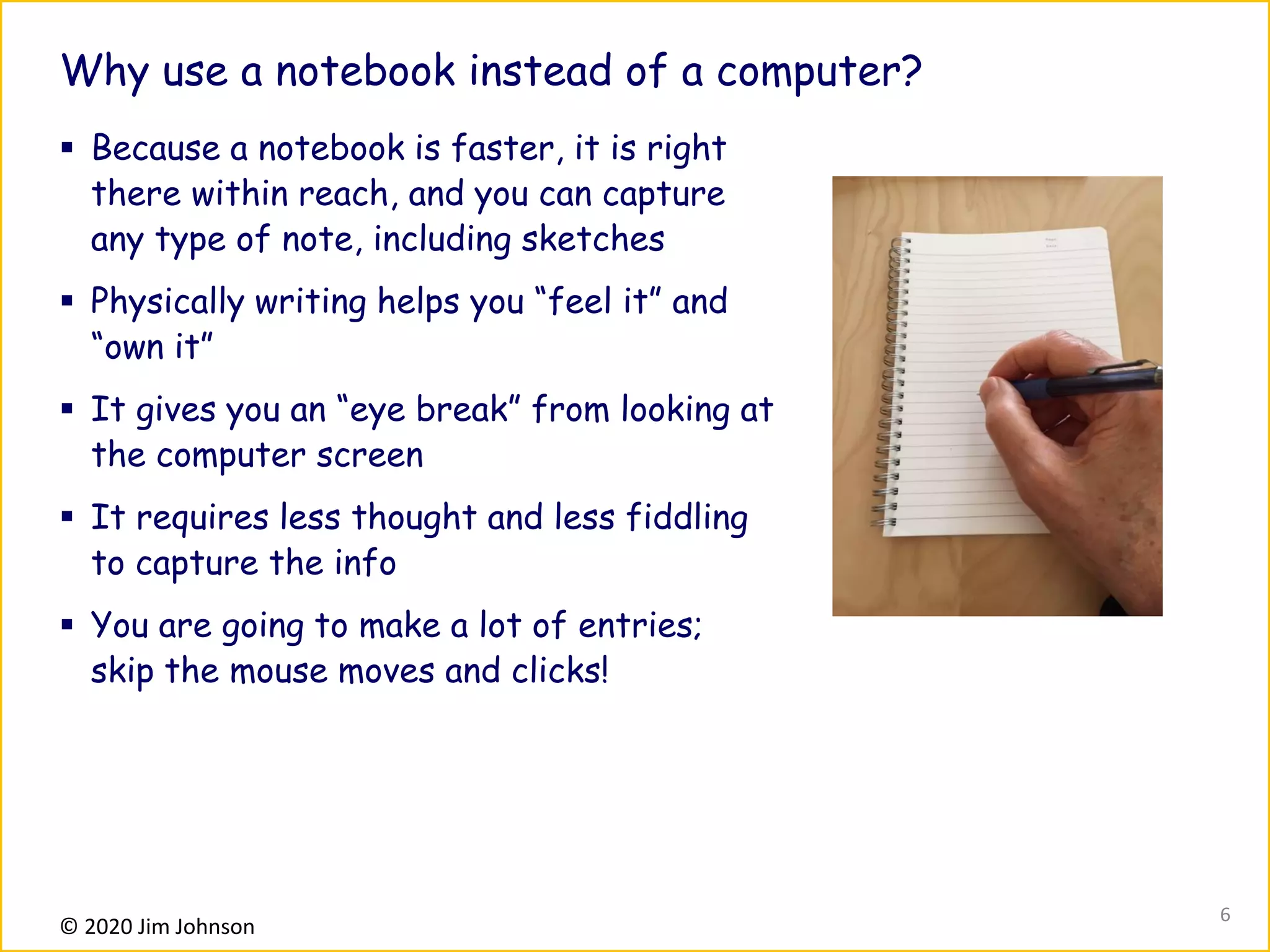 © 2020 Jim Johnson
Why use a notebook instead of a computer?
▪ Because a notebook is faster, it is right
there within reach, and you can capture
any type of note, including sketches
▪ Physically writing helps you “feel it” and
“own it”
▪ It gives you an “eye break” from looking at
the computer screen
▪ It requires less thought and less fiddling
to capture the info
▪ You are going to make a lot of entries;
skip the mouse moves and clicks!
6
 