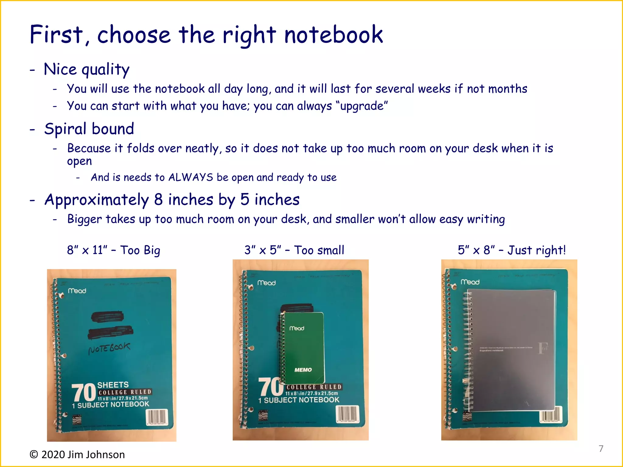 © 2020 Jim Johnson
First, choose the right notebook
- Nice quality
- You will use the notebook all day long, and it will last for several weeks if not months
- You can start with what you have; you can always “upgrade”
- Spiral bound
- Because it folds over neatly, so it does not take up too much room on your desk when it is
open
- And is needs to ALWAYS be open and ready to use
- Approximately 8 inches by 5 inches
- Bigger takes up too much room on your desk, and smaller won’t allow easy writing
8” x 11” – Too Big 3” x 5” – Too small 5” x 8” – Just right!
7
 