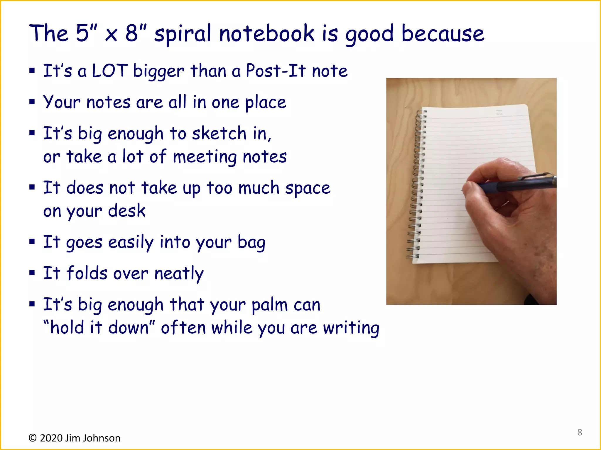 © 2020 Jim Johnson
The 5” x 8” spiral notebook is good because
▪ It’s a LOT bigger than a Post-It note
▪ Your notes are all in one place
▪ It’s big enough to sketch in,
or take a lot of meeting notes
▪ It does not take up too much space
on your desk
▪ It goes easily into your bag
▪ It folds over neatly
▪ It’s big enough that your palm can
“hold it down” often while you are writing
8
 