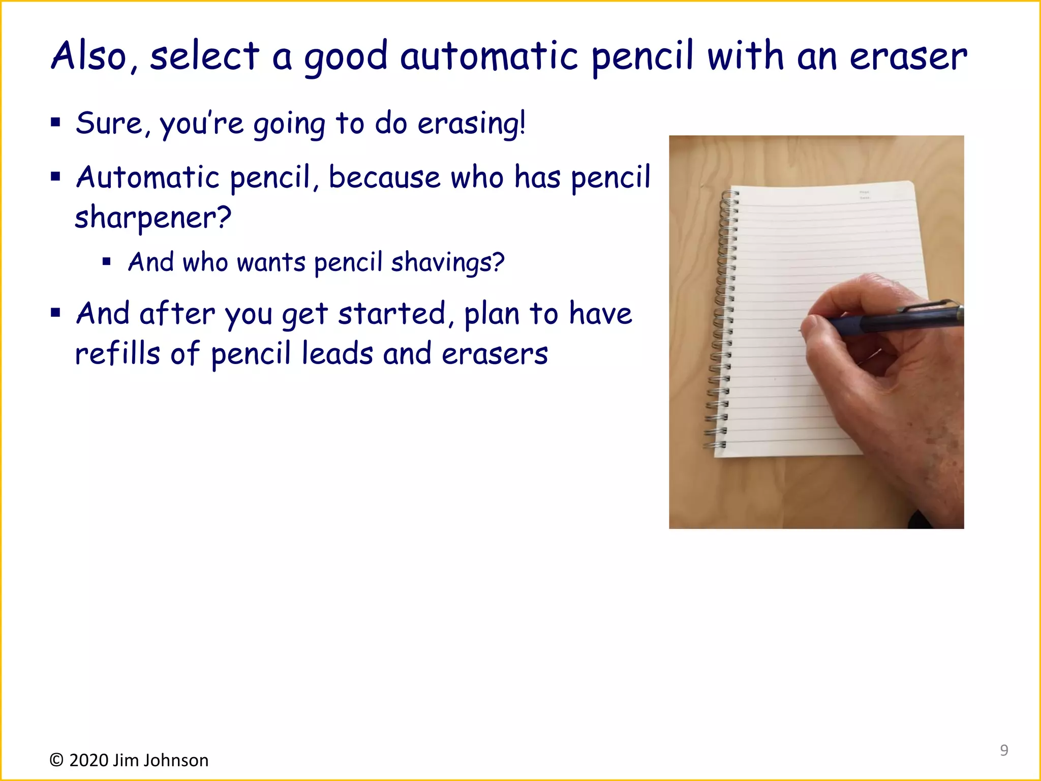 © 2020 Jim Johnson
Also, select a good automatic pencil with an eraser
▪ Sure, you’re going to do erasing!
▪ Automatic pencil, because who has pencil
sharpener?
▪ And who wants pencil shavings?
▪ And after you get started, plan to have
refills of pencil leads and erasers
9
 