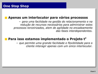 One Stop Shop Apenas um interlocutor para vários processos   gera uma facilidade na gestão do relacionamento e na redução de recursos necessários para administrar estes processos terceirizados, alem de agilidade no encadeamento das fases interdependentes. Para isso estamos implementado o Projeto t 2   que permite uma grande facilidade e flexibilidade para o cliente interagir apenas com um único interlocutor. 
