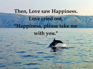 Then, Love saw Happiness.  Love cried out,  "Happiness, please take me  with you."  