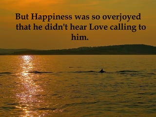 But Happiness was so overjoyed that he didn't hear Love calling to him.  