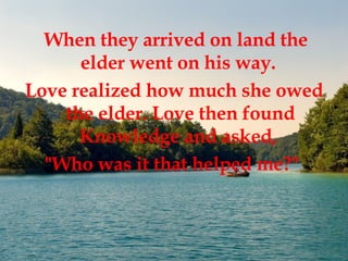 When they arrived on land the elder went on his way.  Love realized how much she owed the elder. Love then found Knowledge and asked,  "Who was it that helped me?"   