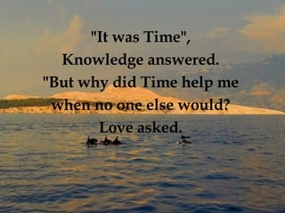 "It was Time",  Knowledge answered.  "But why did Time help me  when no one else would?   Love asked.  