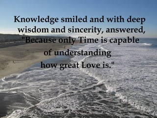 Knowledge smiled and with deep wisdom and sincerity, answered, "Because only Time is capable  of understanding  how great Love is."   