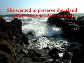 She wanted to preserve the island until the last possible moment.  