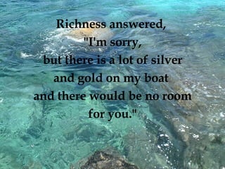 Richness answered,  "I'm sorry, but there is a lot of silver  and gold on my boat  and there would be no room for you."  
