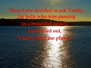 Then Love decided to ask Vanity for help who was passing  in a beautiful vessel.  Love cried out,  "Vanity, help me please."  