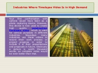 Industries Where Timelapse Video Is in High Demand
 Your first confrontation with
camera would have been as a
photo capturing device. However,
this device is now used to create
high quality construction
timelapse video, which is used
for various purposes in different
industries. Nowadays many
industries use these videos to
record their work process or
project progress in order to
include it in their presentations
and proposals in future. Obviously
a picture is worth thousand
words, so complete video would
be even better than that.
 