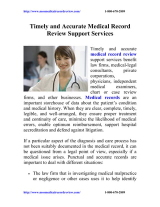 http://www.mosmedicalrecordreview.com/      1-800-670-2809




    Timely and Accurate Medical Record
         Review Support Services

                                     Timely and accurate
                                     medical record review
                                     support services benefit
                                     law firms, medical-legal
                                     consultants,     private
                                     corporations,
                                     physicians, independent
                                     medical       examiners,
                                     chart or case review
firms, and other businesses. Medical records are an
important storehouse of data about the patient’s condition
and medical history. When they are clear, complete, timely,
legible, and well-arranged, they ensure proper treatment
and continuity of care, minimize the likelihood of medical
errors, enable optimum reimbursement, support hospital
accreditation and defend against litigation.

If a particular aspect of the diagnosis and care process has
not been suitably documented in the medical record, it can
be questioned from a legal point of view, especially if a
medical issue arises. Punctual and accurate records are
important to deal with different situations:

   •   The law firm that is investigating medical malpractice
       or negligence or other cases uses it to help identify

http://www.mosmedicalrecordreview.com/      1-800-670-2809
 