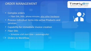TimelyBill.com
ORDER MANAGEMENT
• Complex orders
– Fiber DIA, DIDs, phone minutes, plus other hardware
• Process individual items into active Products and
services.
• Capability for immediate invoice creation
• Fiber DIA:
– Schedule a bill start date – automagically!
• Orders to Workflow.
 