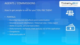 TimelyBill.com
AGENTS / COMMISSIONS
How to get people to sell for you? YOU PAY THEM!
• PORTALS:
– Branding required and afford some customization
– Detailed account information / Historical view / Data export
– Ability to quote, sell and track orders
– Disbursements: Authorize, track and pay out of the application
– Chargebacks
– Dedicated public IP
 