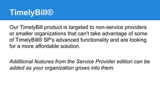 TimelyBill®
Our TimelyBill product is targeted to non-service providers
or smaller organizations that can't take advantage of some
of TimelyBill® SP's advanced functionality and are looking
for a more affordable solution.
Additional features from the Service Provider edition can be
added as your organization grows into them.

 