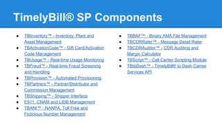 TimelyBill® SP Components
●
●
●
●
●
●
●
●
●

TBInventory™ - Inventory, Plant and
Asset Management
TBActivationCode™ - Gift Card/Activation
Code Management
TBUsage™ - Real-time Usage Monitoring
TBFraud™ - Real-time Fraud Screening
and Handling
TBProvision™ - Automated Provisioning
TBPartners™ - Partner/Distributor and
Commission Management
TBShipping™ - Shipper Interface
E911, CNAM and LIDB Management
TBANI™ - NANPA, Toll Free and
Ficticious Number Management

●
●
●
●
●

TBBAF™ - Binary AMA File Management
TBCDRRater™ - Message Detail Rater
TBCDRAuditor™ - CDR Auditing and
Margin Calculator
TBScript™ - Call Center Scripting Module
TBtoDash™ - TimelyBill® to Dash Carrier
Services API

 