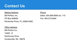 Contact Us
Mailing Address

Phone

Bill Perfect, Inc.

Sales: 954.889.6699 ext. 110

PO Box 848462

Fax: 954.573.6484

Pembroke Pines, FL 33084-0462
Office Address
Bill Perfect Inc.
16405 - E
Northcross Drive
Huntersville, NC 28078

 