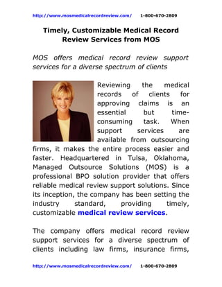http://www.mosmedicalrecordreview.com/   1-800-670-2809


   Timely, Customizable Medical Record
        Review Services from MOS

MOS offers medical record review support
services for a diverse spectrum of clients

                     Reviewing    the     medical
                     records   of    clients    for
                     approving claims is an
                     essential     but       time-
                     consuming     task.     When
                     support     services      are
                     available from outsourcing
firms, it makes the entire process easier and
faster. Headquartered in Tulsa, Oklahoma,
Managed Outsource Solutions (MOS) is a
professional BPO solution provider that offers
reliable medical review support solutions. Since
its inception, the company has been setting the
industry      standard,     providing      timely,
customizable medical review services.

The company offers medical record review
support services for a diverse spectrum of
clients including law firms, insurance firms,

http://www.mosmedicalrecordreview.com/   1-800-670-2809
 