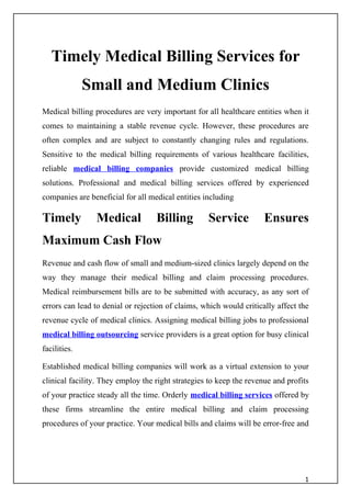 Timely Medical Billing Services for
              Small and Medium Clinics
Medical billing procedures are very important for all healthcare entities when it
comes to maintaining a stable revenue cycle. However, these procedures are
often complex and are subject to constantly changing rules and regulations.
Sensitive to the medical billing requirements of various healthcare facilities,
reliable medical billing companies provide customized medical billing
solutions. Professional and medical billing services offered by experienced
companies are beneficial for all medical entities including

Timely          Medical            Billing         Service           Ensures
Maximum Cash Flow
Revenue and cash flow of small and medium-sized clinics largely depend on the
way they manage their medical billing and claim processing procedures.
Medical reimbursement bills are to be submitted with accuracy, as any sort of
errors can lead to denial or rejection of claims, which would critically affect the
revenue cycle of medical clinics. Assigning medical billing jobs to professional
medical billing outsourcing service providers is a great option for busy clinical
facilities.

Established medical billing companies will work as a virtual extension to your
clinical facility. They employ the right strategies to keep the revenue and profits
of your practice steady all the time. Orderly medical billing services offered by
these firms streamline the entire medical billing and claim processing
procedures of your practice. Your medical bills and claims will be error-free and




                                                                                 1
 