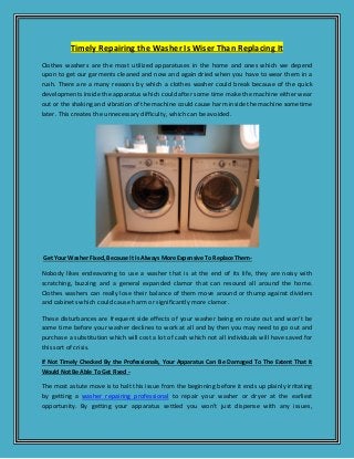 Timely Repairing the Washer Is Wiser Than Replacing It
Clothes washers are the most utilized apparatuses in the home and ones which we depend
upon to get our garments cleaned and now and again dried when you have to wear them in a
rush. There are a many reasons by which a clothes washer could break because of the quick
developments inside the apparatus which could after some time make the machine either wear
out or the shaking and vibration of the machine could cause harm inside the machine sometime
later. This creates the unnecessary difficulty, which can be avoided.
Get Your Washer Fixed, Because It Is Always More Expensive To Replace Them-
Nobody likes endeavoring to use a washer that is at the end of its life, they are noisy with
scratching, buzzing and a general expanded clamor that can resound all around the home.
Clothes washers can really lose their balance of them move around or thump against dividers
and cabinets which could cause harm or significantly more clamor.
These disturbances are frequent side effects of your washer being en route out and won't be
some time before your washer declines to work at all and by then you may need to go out and
purchase a substitution which will cost a lot of cash which not all individuals will have saved for
this sort of crisis.
If Not Timely Checked By the Professionals, Your Apparatus Can Be Damaged To The Extent That It
Would Not Be Able To Get Fixed -
The most astute move is to halt this issue from the beginning before it ends up plainly irritating
by getting a washer repairing professional to repair your washer or dryer at the earliest
opportunity. By getting your apparatus settled you won't just dispense with any issues,
 