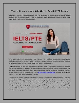 Timely Research New Add-Ons to Boost IELTS Scores
Education these days is becoming costlier and everywhere we go, people aspire to look for abroad
opportunities. So is the case in North India. IELTS coaching in Chandigarh is the first search which nearly
every person residing in this region looks for.
One reason behind this ever increasing trend is lucrative offers which the abroad nations are providing
to the youngsters on the name of study or resettlement programs. Second being the number of relatives
or friends who are already performing well in their life on those alien lands.
There is no hidden act that ours is a developing economy which is improving with time but it is a long
and tedious process so far. Youth of our nation does not seem interested in this snail pace progress and
has many aspirations and dreams which need an immediate action. Considering the future, the best
option seems is taking IELTS coaching at a good IELTS institute in Chandigarh and think of proceeding
ahead in future after performing well in IELTS test.
The purpose of conducting International English Language Testing System (IELTS) is to judge a person’s
communication skills as per standards which are prescribed globally for effective two way conversation
in written as well as verbal manner. This test has been updating the criteria of judgement over previous
decades and helps the assessors to test a candidate thoroughly in all the manners possible. As per the
standards designed by Cambridge University to perform the testing system, co-founders British Council
as well as IDP Australia enrol the candidates from various educational institutions and conduct the test
on set locations as per pre decided schedules.
 