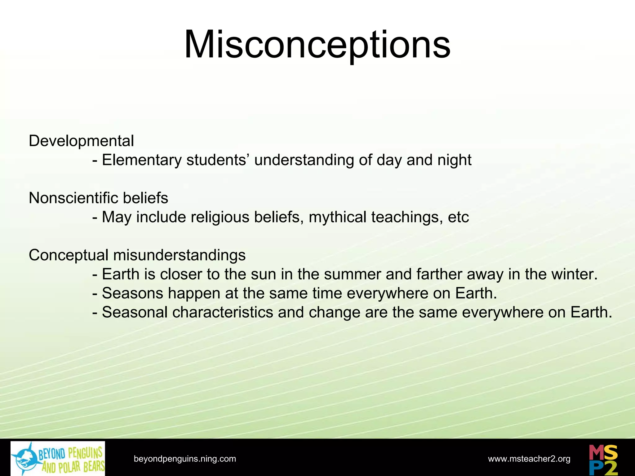 Misconceptions beyondpenguins.ning.com Developmental - Elementary students’ understanding of day and night Nonscientific beliefs - May include religious beliefs, mythical teachings, etc Conceptual misunderstandings - Earth is closer to the sun in the summer and farther away in the winter. - Seasons happen at the same time everywhere on Earth. - Seasonal characteristics and change are the same everywhere on Earth. 