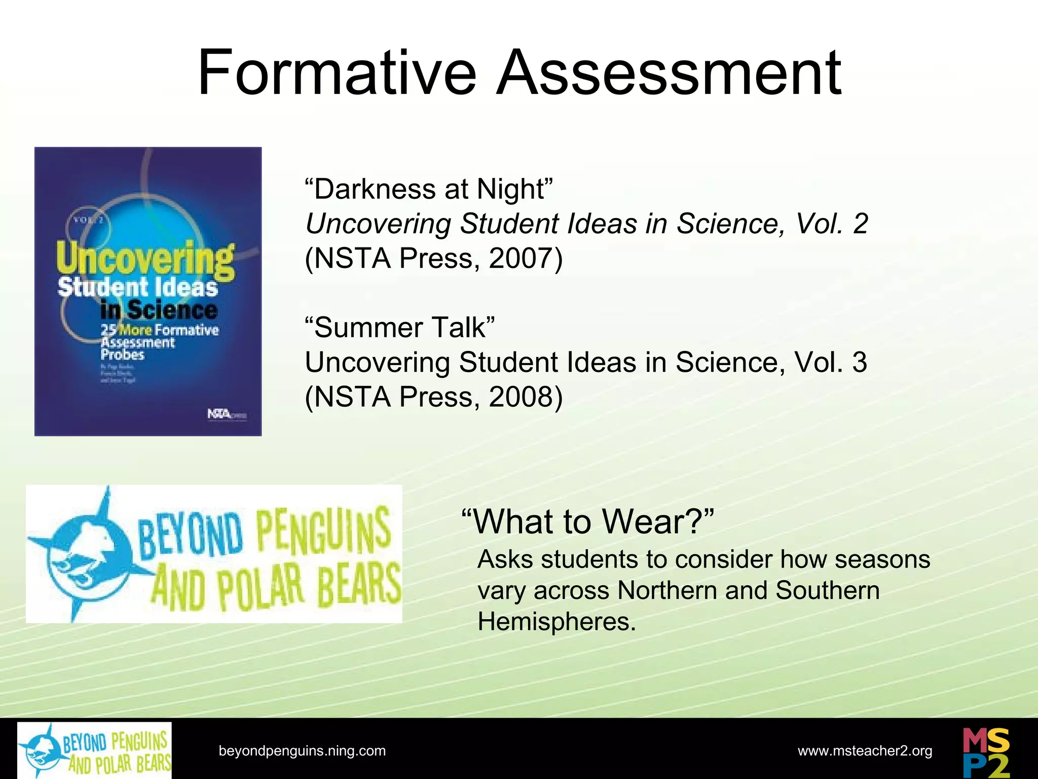 Formative Assessment beyondpenguins.ning.com “ Darkness at Night” Uncovering Student Ideas in Science, Vol. 2 (NSTA Press, 2007) “ Summer Talk” Uncovering Student Ideas in Science, Vol. 3 (NSTA Press, 2008) “ What to Wear?” Asks students to consider how seasons vary across Northern and Southern Hemispheres. 
