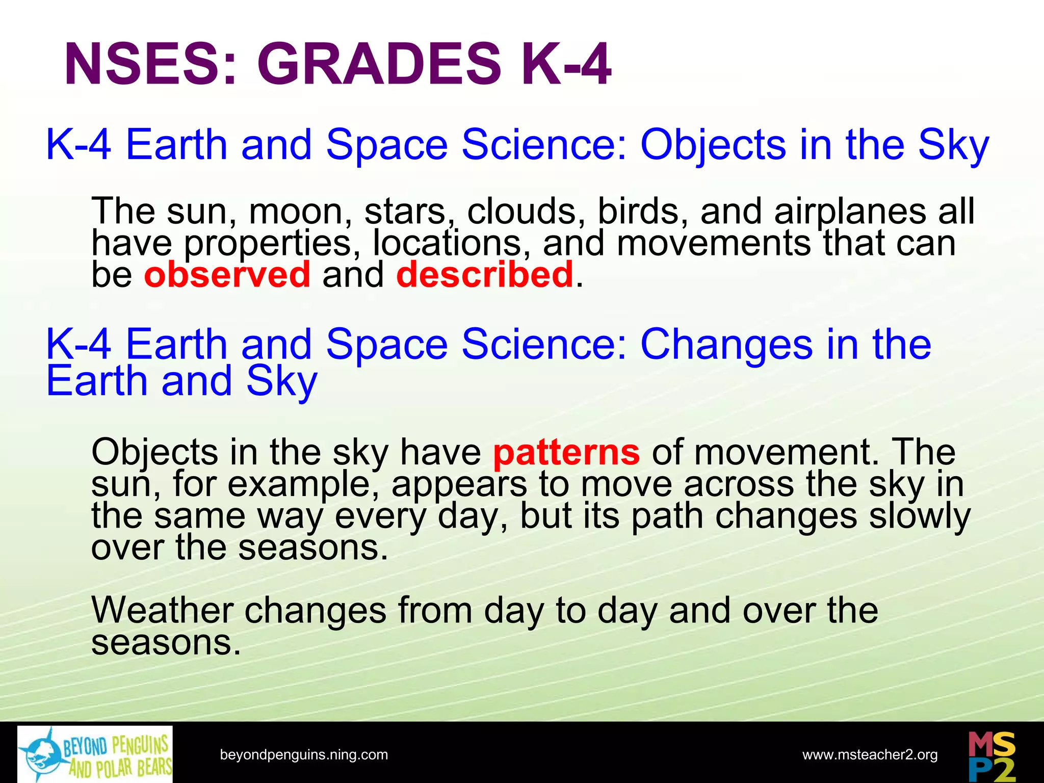 NSES: GRADES K-4 beyondpenguins.ning.com K-4 Earth and Space Science: Objects in the Sky The sun, moon, stars, clouds, birds, and airplanes all have properties, locations, and movements that can be  observed  and  described . K-4 Earth and Space Science: Changes in the Earth and Sky Objects in the sky have  patterns  of movement. The sun, for example, appears to move across the sky in the same way every day, but its path changes slowly over the seasons. Weather changes from day to day and over the seasons. 